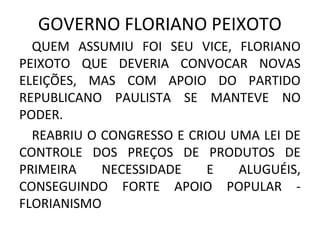 GOVERNO FLORIANO PEIXOTO
QUEM ASSUMIU FOI SEU VICE, FLORIANO
PEIXOTO QUE DEVERIA CONVOCAR NOVAS
ELEIÇÕES, MAS COM APOIO DO PARTIDO
REPUBLICANO PAULISTA SE MANTEVE NO
PODER.
REABRIU O CONGRESSO E CRIOU UMA LEI DE
CONTROLE DOS PREÇOS DE PRODUTOS DE
PRIMEIRA NECESSIDADE E ALUGUÉIS,
CONSEGUINDO FORTE APOIO POPULAR -
FLORIANISMO
 