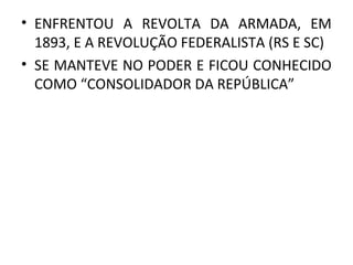 • ENFRENTOU A REVOLTA DA ARMADA, EM
1893, E A REVOLUÇÃO FEDERALISTA (RS E SC)
• SE MANTEVE NO PODER E FICOU CONHECIDO
COMO “CONSOLIDADOR DA REPÚBLICA”
 