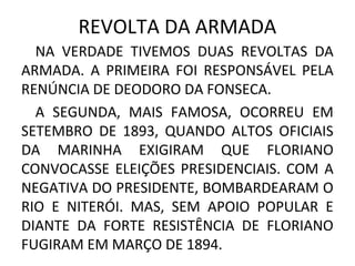 REVOLTA DA ARMADA
NA VERDADE TIVEMOS DUAS REVOLTAS DA
ARMADA. A PRIMEIRA FOI RESPONSÁVEL PELA
RENÚNCIA DE DEODORO DA FONSECA.
A SEGUNDA, MAIS FAMOSA, OCORREU EM
SETEMBRO DE 1893, QUANDO ALTOS OFICIAIS
DA MARINHA EXIGIRAM QUE FLORIANO
CONVOCASSE ELEIÇÕES PRESIDENCIAIS. COM A
NEGATIVA DO PRESIDENTE, BOMBARDEARAM O
RIO E NITERÓI. MAS, SEM APOIO POPULAR E
DIANTE DA FORTE RESISTÊNCIA DE FLORIANO
FUGIRAM EM MARÇO DE 1894.
 