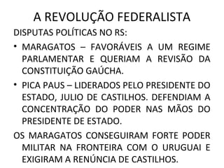 A REVOLUÇÃO FEDERALISTA
DISPUTAS POLÍTICAS NO RS:
• MARAGATOS – FAVORÁVEIS A UM REGIME
PARLAMENTAR E QUERIAM A REVISÃO DA
CONSTITUIÇÃO GAÚCHA.
• PICA PAUS – LIDERADOS PELO PRESIDENTE DO
ESTADO, JULIO DE CASTILHOS. DEFENDIAM A
CONCENTRAÇÃO DO PODER NAS MÃOS DO
PRESIDENTE DE ESTADO.
OS MARAGATOS CONSEGUIRAM FORTE PODER
MILITAR NA FRONTEIRA COM O URUGUAI E
EXIGIRAM A RENÚNCIA DE CASTILHOS.
 