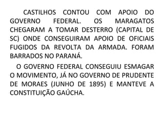 CASTILHOS CONTOU COM APOIO DO
GOVERNO FEDERAL. OS MARAGATOS
CHEGARAM A TOMAR DESTERRO (CAPITAL DE
SC) ONDE CONSEGUIRAM APOIO DE OFICIAIS
FUGIDOS DA REVOLTA DA ARMADA. FORAM
BARRADOS NO PARANÁ.
O GOVERNO FEDERAL CONSEGUIU ESMAGAR
O MOVIMENTO, JÁ NO GOVERNO DE PRUDENTE
DE MORAES (JUNHO DE 1895) E MANTEVE A
CONSTITUIÇÃO GAÚCHA.
 