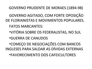GOVERNO PRUDENTE DE MORAES (1894-98)
GOVERNO AGITADO, COM FORTE OPOSIÇÃO
DE FLORIANISTAS E MOVIMENTOS POPULARES.
FATOS MARCANTES:
•VITÓRIA SOBRE OS FEDERALISTAS, NO SUL
•GUERRA DE CANUDOS
•COMEÇO DE NEGOCIAÇÕES COM BANCOS
INGLESES PARA SALDAR AS DÍVIDAS EXTERNAS
•FAVORECIMENTO DOS CAFEICULTORES
 
