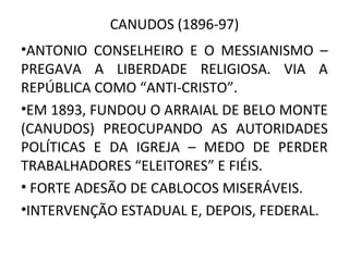 CANUDOS (1896-97)
•ANTONIO CONSELHEIRO E O MESSIANISMO –
PREGAVA A LIBERDADE RELIGIOSA. VIA A
REPÚBLICA COMO “ANTI-CRISTO”.
•EM 1893, FUNDOU O ARRAIAL DE BELO MONTE
(CANUDOS) PREOCUPANDO AS AUTORIDADES
POLÍTICAS E DA IGREJA – MEDO DE PERDER
TRABALHADORES “ELEITORES” E FIÉIS.
• FORTE ADESÃO DE CABLOCOS MISERÁVEIS.
•INTERVENÇÃO ESTADUAL E, DEPOIS, FEDERAL.
 