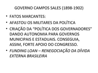 GOVERNO CAMPOS SALES (1898-1902)
• FATOS MARCANTES:
• AFASTOU OS MILITARES DA POLÍTICA
• CRIAÇÃO DA “POLÍTICA DOS GOVERNADORES”
DANDO AUTONOMIA PARA GOVERNOS
MUNICIPAIS E ESTADUAIS. CONSEGUIA,
ASSIM, FORTE APOIO DO CONGRESSO.
• FUNDING LOAN – RENEGOCIAÇÃO DA DÍVIDA
EXTERNA BRASILEIRA
 