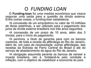 O FUNDING LOAN
O Funding-loan foi uma medida econômica que visava
negociar uma saída para a questão da dívida externa.
Entre outras coisas, o funding-loan estabelecia:
•A concessão de um empréstimo no valor de 10 milhões
de libras esterlinas, a ser utilizado para o pagamento dos
juros da dívida externa brasileira nos três anos seguintes;
•A concessão de um prazo de 10 anos, além dos 3
iniciais, para o início do pagamento;
•A penhora, a título de garantia para com os bancos
credores, de toda a receita da alfândega do Rio de Janeiro,
além de, em caso de necessidade, outras alfândegas, das
receitas da Estrada de Ferro Central do Brasil e até do
serviço de abastecimento de água do Rio de Janeiro;
•A obrigação assumida perante os bancos de sanear a
moeda brasileira, isto é, fortalecê-la pelo combate à
inflação, com o objetivo de estabilizar a economia do país.
 