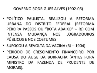 GOVERNO RODRIGUES ALVES (1902-06)
• POLÍTICO PAULISTA, REALIZOU A REFORMA
URBANA DO DISTRITO FEDERAL (REFORMA
PEREIRA PASSOS OU “BOTA ABAIXO” – RJ) COM
INTENSA MUDANÇA NOS LOGRADOUROS
PÚBLICOS E NOS COSTUMES
• SUFOCOU A REVOLTA DA VACINA (RJ – 1904)
• PERÍODO DE CRESCIMENTO FINANCEIRO POR
CAUSA DO AUGE DA BORRACHA (ANTES FORA
MINISTRO DA FAZENDA DE PRUDENTE DE
MORAIS).
 