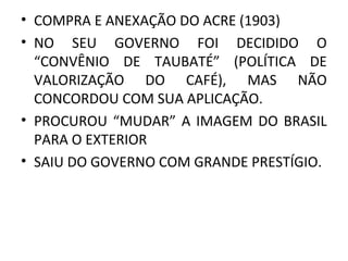 • COMPRA E ANEXAÇÃO DO ACRE (1903)
• NO SEU GOVERNO FOI DECIDIDO O
“CONVÊNIO DE TAUBATÉ” (POLÍTICA DE
VALORIZAÇÃO DO CAFÉ), MAS NÃO
CONCORDOU COM SUA APLICAÇÃO.
• PROCUROU “MUDAR” A IMAGEM DO BRASIL
PARA O EXTERIOR
• SAIU DO GOVERNO COM GRANDE PRESTÍGIO.
 