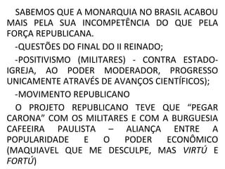 SABEMOS QUE A MONARQUIA NO BRASIL ACABOU
MAIS PELA SUA INCOMPETÊNCIA DO QUE PELA
FORÇA REPUBLICANA.
-QUESTÕES DO FINAL DO II REINADO;
-POSITIVISMO (MILITARES) - CONTRA ESTADO-
IGREJA, AO PODER MODERADOR, PROGRESSO
UNICAMENTE ATRAVÉS DE AVANÇOS CIENTÍFICOS);
-MOVIMENTO REPUBLICANO
O PROJETO REPUBLICANO TEVE QUE “PEGAR
CARONA” COM OS MILITARES E COM A BURGUESIA
CAFEEIRA PAULISTA – ALIANÇA ENTRE A
POPULARIDADE E O PODER ECONÔMICO
(MAQUIAVEL QUE ME DESCULPE, MAS VIRTÚ E
FORTÚ)
 
