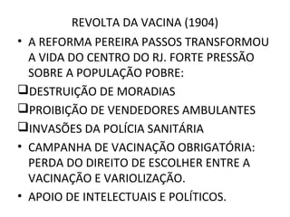REVOLTA DA VACINA (1904)
• A REFORMA PEREIRA PASSOS TRANSFORMOU
A VIDA DO CENTRO DO RJ. FORTE PRESSÃO
SOBRE A POPULAÇÃO POBRE:
DESTRUIÇÃO DE MORADIAS
PROIBIÇÃO DE VENDEDORES AMBULANTES
INVASÕES DA POLÍCIA SANITÁRIA
• CAMPANHA DE VACINAÇÃO OBRIGATÓRIA:
PERDA DO DIREITO DE ESCOLHER ENTRE A
VACINAÇÃO E VARIOLIZAÇÃO.
• APOIO DE INTELECTUAIS E POLÍTICOS.
 