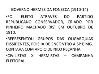 GOVERNO HERMES DA FONSECA (1910-14)
•FOI ELEITO ATRAVÉS DO PARTIDO
REPUBLICANO CONSERVADOR, CRIADO POR
PINHEIRO MACHADO (RS) EM OUTUBRO DE
1910.
•REPRESENTOU GRUPOS DAS OLIGARQUIAS
DISSIDENTES, POIS IA DE ENCONTRO A SP E MG.
CONTAVA COM APOIO DE NILO PEÇANHA.
•CIVILISTAS X HERMISTAS – CAMPANHA
ELEITORAL.
 
