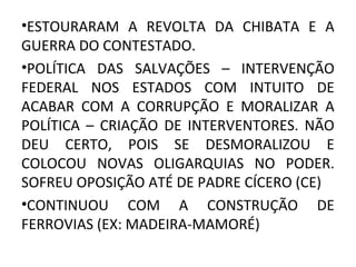 •ESTOURARAM A REVOLTA DA CHIBATA E A
GUERRA DO CONTESTADO.
•POLÍTICA DAS SALVAÇÕES – INTERVENÇÃO
FEDERAL NOS ESTADOS COM INTUITO DE
ACABAR COM A CORRUPÇÃO E MORALIZAR A
POLÍTICA – CRIAÇÃO DE INTERVENTORES. NÃO
DEU CERTO, POIS SE DESMORALIZOU E
COLOCOU NOVAS OLIGARQUIAS NO PODER.
SOFREU OPOSIÇÃO ATÉ DE PADRE CÍCERO (CE)
•CONTINUOU COM A CONSTRUÇÃO DE
FERROVIAS (EX: MADEIRA-MAMORÉ)
 