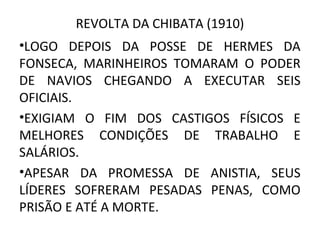 REVOLTA DA CHIBATA (1910)
•LOGO DEPOIS DA POSSE DE HERMES DA
FONSECA, MARINHEIROS TOMARAM O PODER
DE NAVIOS CHEGANDO A EXECUTAR SEIS
OFICIAIS.
•EXIGIAM O FIM DOS CASTIGOS FÍSICOS E
MELHORES CONDIÇÕES DE TRABALHO E
SALÁRIOS.
•APESAR DA PROMESSA DE ANISTIA, SEUS
LÍDERES SOFRERAM PESADAS PENAS, COMO
PRISÃO E ATÉ A MORTE.
 