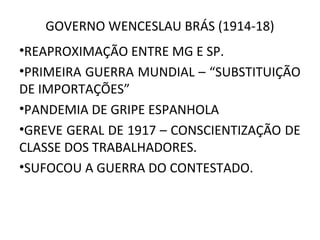 GOVERNO WENCESLAU BRÁS (1914-18)
•REAPROXIMAÇÃO ENTRE MG E SP.
•PRIMEIRA GUERRA MUNDIAL – “SUBSTITUIÇÃO
DE IMPORTAÇÕES”
•PANDEMIA DE GRIPE ESPANHOLA
•GREVE GERAL DE 1917 – CONSCIENTIZAÇÃO DE
CLASSE DOS TRABALHADORES.
•SUFOCOU A GUERRA DO CONTESTADO.
 