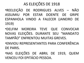 AS ELEIÇÕES DE 1918
•REELEIÇÃO DE RODRIGUES ALVES – NÃO
ASSUMIU POR ESTAR DOENTE DE GRIPE
ESPANHOLA VINDO A FALECER (JANEIRO DE
1919)
•DELFIM MOREIRA TEVE QUE CONVOCAR
NOVAS ELEIÇÕES. DURANTE SEU “MANDATO
TAMPÃO” ENFRENTOU MUITAS GREVES.
•ENVIOU REPRESENTANTES PARA CONFERÊNCIA
DE PARIS.
•NAS ELEIÇÕES DE ABRIL DE 1919, QUEM
VENCEU FOI EPITÁCIO PESSOA.
 