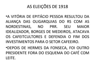 AS ELEIÇÕES DE 1918
•A VITÓRIA DE EPITÁCIO PESSOA RESULTOU DA
ALIANÇA DAS OLIGARQUIAS DO RS COM AS
NORDESTINAS, NO PRR. SEU MAIOR
IDEALIZADOR, BORGES DE MEDEIROS, ATACAVA
OS CAFEITCULTORES E DEFENDIA O FIM DOS
INVESTIMENTOS PARA O SETOR CAFEEIRO.
•DEPOIS DE HERMES DA FONSECA, FOI OUTRO
PRESIDENTE FORA DO ESQUEMA DO CAFÉ COM
LEITE.
 