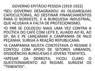 GOVERNO EPITÁCIO PESSOA (1919-1922)
•SEU GOVERNO DESAGRADOU AS OLIGARQUIAS
CAFEICULTORAS, AO DESTINAR FINANCIAMENTOS
PARA O NORDESTE, E A BURGUESIA INDUSTRIAL,
QUE ACUSAVA A FALTA DE PROTECIONISMO.
•O PRR SE COLOCOU MAIS UMA VEZ CONTRA A
POLÍTICA DO CAFÉ COM LEITE E, ALIADO AO RJ, AO
DF, BA E PE LANÇARAM A CAMPANHA DE NILO
PEÇANHA. SURGIA A REAÇÃO REPUBLICANA.
•A CAMPANHA NILISTA CONTESTAVA O REGIME E
CONTOU COM APOIO DE SETORES URBANOS,
DISSIDÊNCIAS BURGUESAS E JOVENS TENENTES.
•APESAR DA DERROTA, FICOU CLARO O
QUESTIONAMENTO AO REGIME. SURGEM OS
“TENENTES”.
 
