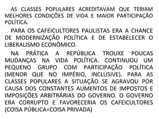 AS CLASSES POPULARES ACREDITAVAM QUE TERIAM
MELHORES CONDIÇÕES DE VIDA E MAIOR PARTICIPAÇÃO
POLÍTICA.
PARA OS CAFEICULTORES PAULISTAS ERA A CHANCE
DE MODERNIZAÇÃO POLÍTICA E DE ESTABELECER O
LIBERALISMO ECONÔMICO.
NA PRÁTICA A REPÚBLICA TROUXE POUCAS
MUDANÇAS NA VIDA POLÍTICA. CONTINUOU UM
PEQUENO GRUPO COM PARTICIPAÇÃO POLÍTICA
(MENOR QUE NO IMPÉRIO, INCLUSIVE). PARA AS
CLASSES POPULARES A SITUAÇÃO SE AGRAVOU POR
CAUSA DOS CONSTANTES AUMENTOS DE IMPOSTOS E
IMPOSIÇÕES ARBITRÁRIAS DO GOVERNO. O GOVERNO
ERA CORRUPTO E FAVORECERIA OS CAFEICULTORES
(COISA PÚBLICA=COISA PRIVADA)
 