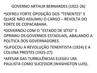 GOVERNO ARTHUR BERNARDES (1922-26)
•SOFREU FORTE OPOSIÇÃO DOS “TENENTES” E
QUASE NÃO ASSUMIU O CARGO – REVOLTA DO
FORTE DE COPACABANA.
•GOVERNOU COM O “ESTADO DE SÍTIO” E
OPRIMIU OS GOVERNOS ESTADUAIS, ABALANDO A
POLÍTICA DOS GOVERNADORES.
•SUFOCOU A REVOLUÇÃO TENENTISTA (1924) E A
COLUNA PRESTES (1925-27).
•APESAR DAS TURBULÊNCIAS ELEGEU UM
PAULISTA COMO SUCESSOR (WASHIGTON LUIS).
 