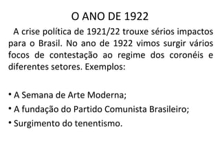 O ANO DE 1922
A crise política de 1921/22 trouxe sérios impactos
para o Brasil. No ano de 1922 vimos surgir vários
focos de contestação ao regime dos coronéis e
diferentes setores. Exemplos:
• A Semana de Arte Moderna;
• A fundação do Partido Comunista Brasileiro;
• Surgimento do tenentismo.
 