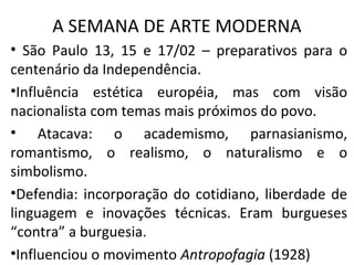 A SEMANA DE ARTE MODERNA
• São Paulo 13, 15 e 17/02 – preparativos para o
centenário da Independência.
•Influência estética européia, mas com visão
nacionalista com temas mais próximos do povo.
• Atacava: o academismo, parnasianismo,
romantismo, o realismo, o naturalismo e o
simbolismo.
•Defendia: incorporação do cotidiano, liberdade de
linguagem e inovações técnicas. Eram burgueses
“contra” a burguesia.
•Influenciou o movimento Antropofagia (1928)
 