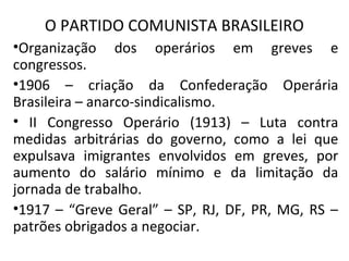 O PARTIDO COMUNISTA BRASILEIRO
•Organização dos operários em greves e
congressos.
•1906 – criação da Confederação Operária
Brasileira – anarco-sindicalismo.
• II Congresso Operário (1913) – Luta contra
medidas arbitrárias do governo, como a lei que
expulsava imigrantes envolvidos em greves, por
aumento do salário mínimo e da limitação da
jornada de trabalho.
•1917 – “Greve Geral” – SP, RJ, DF, PR, MG, RS –
patrões obrigados a negociar.
 