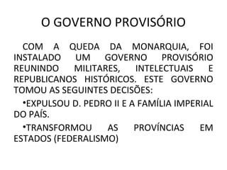 O GOVERNO PROVISÓRIO
COM A QUEDA DA MONARQUIA, FOI
INSTALADO UM GOVERNO PROVISÓRIO
REUNINDO MILITARES, INTELECTUAIS E
REPUBLICANOS HISTÓRICOS. ESTE GOVERNO
TOMOU AS SEGUINTES DECISÕES:
•EXPULSOU D. PEDRO II E A FAMÍLIA IMPERIAL
DO PAÍS.
•TRANSFORMOU AS PROVÍNCIAS EM
ESTADOS (FEDERALISMO)
 