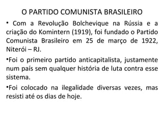O PARTIDO COMUNISTA BRASILEIRO
• Com a Revolução Bolchevique na Rússia e a
criação do Komintern (1919), foi fundado o Partido
Comunista Brasileiro em 25 de março de 1922,
Niterói – RJ.
•Foi o primeiro partido anticapitalista, justamente
num país sem qualquer história de luta contra esse
sistema.
•Foi colocado na ilegalidade diversas vezes, mas
resisti até os dias de hoje.
 