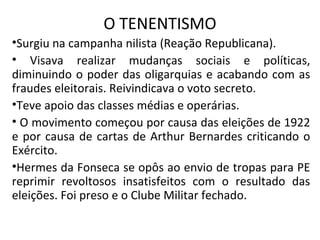 O TENENTISMO
•Surgiu na campanha nilista (Reação Republicana).
• Visava realizar mudanças sociais e políticas,
diminuindo o poder das oligarquias e acabando com as
fraudes eleitorais. Reivindicava o voto secreto.
•Teve apoio das classes médias e operárias.
• O movimento começou por causa das eleições de 1922
e por causa de cartas de Arthur Bernardes criticando o
Exército.
•Hermes da Fonseca se opôs ao envio de tropas para PE
reprimir revoltosos insatisfeitos com o resultado das
eleições. Foi preso e o Clube Militar fechado.
 