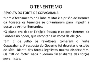 O TENENTISMO
REVOLTA DO FORTE DE COPACABANA
•Com o fechamento do Clube Militar e a prisão de Hermes
da Fonseca os tenentes se organizaram para impedir a
posse de Arthur Bernardes.
•O plano era depor Epitácio Pessoa e colocar Hermes da
Fonseca no poder, que recontaria os votos da eleição.
•Em 5 de julho os revoltosos tomaram o Forte
Copacabana. A resposta do Governo foi decretar o estado
de sítio. Diante das forças legalistas muitos dispersaram.
Os “18 do forte” nada puderam fazer diante das forças
governistas.
 