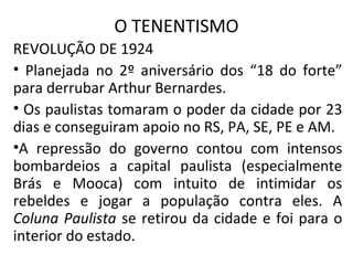 O TENENTISMO
REVOLUÇÃO DE 1924
• Planejada no 2º aniversário dos “18 do forte”
para derrubar Arthur Bernardes.
• Os paulistas tomaram o poder da cidade por 23
dias e conseguiram apoio no RS, PA, SE, PE e AM.
•A repressão do governo contou com intensos
bombardeios a capital paulista (especialmente
Brás e Mooca) com intuito de intimidar os
rebeldes e jogar a população contra eles. A
Coluna Paulista se retirou da cidade e foi para o
interior do estado.
 