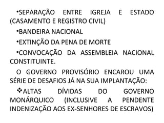 •SEPARAÇÃO ENTRE IGREJA E ESTADO
(CASAMENTO E REGISTRO CIVIL)
•BANDEIRA NACIONAL
•EXTINÇÃO DA PENA DE MORTE
•CONVOCAÇÃO DA ASSEMBLEIA NACIONAL
CONSTITUINTE.
O GOVERNO PROVISÓRIO ENCAROU UMA
SÉRIE DE DESAFIOS JÁ NA SUA IMPLANTAÇÃO:
ALTAS DÍVIDAS DO GOVERNO
MONÁRQUICO (INCLUSIVE A PENDENTE
INDENIZAÇÃO AOS EX-SENHORES DE ESCRAVOS)
 