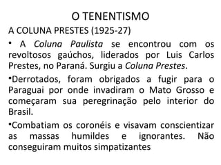 O TENENTISMO
A COLUNA PRESTES (1925-27)
• A Coluna Paulista se encontrou com os
revoltosos gaúchos, liderados por Luis Carlos
Prestes, no Paraná. Surgiu a Coluna Prestes.
•Derrotados, foram obrigados a fugir para o
Paraguai por onde invadiram o Mato Grosso e
começaram sua peregrinação pelo interior do
Brasil.
•Combatiam os coronéis e visavam conscientizar
as massas humildes e ignorantes. Não
conseguiram muitos simpatizantes
 