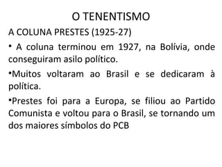 O TENENTISMO
A COLUNA PRESTES (1925-27)
• A coluna terminou em 1927, na Bolívia, onde
conseguiram asilo político.
•Muitos voltaram ao Brasil e se dedicaram à
política.
•Prestes foi para a Europa, se filiou ao Partido
Comunista e voltou para o Brasil, se tornando um
dos maiores símbolos do PCB
 
