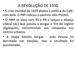 A REVOLUÇÃO DE 1930
• A crise mundial de 1929 abalou a política do Café-
com-leite. O PRP indicou o paulista Júlio Prestes.
• O PRM se aliou com RS e PB e lançou a Aliança
Liberal (AL) que passou a pregar o fim do regime
oligárquico, concentrando sua campanha nos
centros urbanos.
• A chapa Getúlio Vargas - João Pessoa foi
derrotada nas eleições, mas o resultado foi
questionado.
 