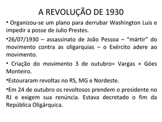 A REVOLUÇÃO DE 1930
• Organizou-se um plano para derrubar Washington Luis e
impedir a posse de Julio Prestes.
•26/07/1930 – assassinato de João Pessoa – “mártir” do
movimento contra as oligarquias – o Exército adere ao
movimento.
• Criação do movimento 3 de outubro= Vargas + Góes
Monteiro.
•Estouraram revoltas no RS, MG e Nordeste.
•Em 24 de outubro os revoltosos prendem o presidente no
RJ e exigem sua renúncia. Estava decretado o fim da
República Oligárquica.
 