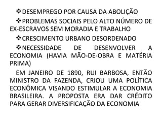 DESEMPREGO POR CAUSA DA ABOLIÇÃO
PROBLEMAS SOCIAIS PELO ALTO NÚMERO DE
EX-ESCRAVOS SEM MORADIA E TRABALHO
CRESCIMENTO URBANO DESORDENADO
NECESSIDADE DE DESENVOLVER A
ECONOMIA (HAVIA MÃO-DE-OBRA E MATÉRIA
PRIMA)
EM JANEIRO DE 1890, RUI BARBOSA, ENTÃO
MINISTRO DA FAZENDA, CRIOU UMA POLÍTICA
ECONÔMICA VISANDO ESTIMULAR A ECONOMIA
BRASILEIRA. A PROPOSTA ERA DAR CRÉDITO
PARA GERAR DIVERSIFICAÇÃO DA ECONOMIA
 