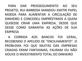 PARA DAR PROSSEGUIMENTO AO SEU
PROJETO, RUI BARBOSA MANDOU EMITIR PAPEL
MOEDA PARA AUMENTAR A CIRCULAÇÃO DE
DINHEIRO E CONCEDEU EMPRÉSTIMOS A QUEM
QUISESSE CRIAR UMA EMPRESA, DESDE QUE
DESSE COMO GARANTIA AS AÇÕES DE SUA
EMPRESA
A CORRIDA AOS BANCOS FOI GERAL,
RECEBENDO O APELIDO DE “ENCILHAMENTO”. O
PROBLEMA FOI QUE MUITAS DAS EMPRESAS
CRIADAS ERAM FANTASMAS, FALIRAM OU NÃO
HOUVE O INVESTIMENTO TOTAL DO DINHEIRO
 