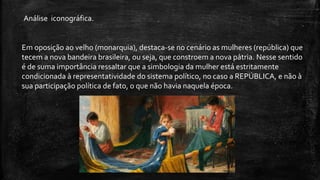 Em oposição ao velho (monarquia), destaca-se no cenário as mulheres (república) que
tecem a nova bandeira brasileira, ou seja, que constroem a nova pátria. Nesse sentido
é de suma importância ressaltar que a simbologia da mulher está estritamente
condicionada à representatividade do sistema político, no caso a REPÚBLICA, e não à
sua participação política de fato, o que não havia naquela época.
Análise iconográfica.
 