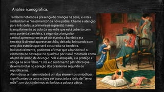 Também notamos a presença de crianças na cena, e estas
simbolizam o “nascimento” da nova pátria.Chamo a atenção
para três delas, a primeira (à esquerda) mama
tranquilamente ao colo da sua mãe que está coberto com
uma parte da bandeira, a segunda criança (ao
centro) apresenta-se de pé abraçando a bandeira e a
terceira (à direita) aparece ao chão, deitada, brincando com
uma das estrelas que será costurada na bandeira.
Indiscutivelmente, podemos afirmar que a bandeira é o
elemento de destaque no quadro e por isso é mostrada como
objeto de amor, de devoção: “ela é abraçada, ela protege e
abriga os seus filhos.” Este é o sentimento patriótico que
deveria brotar no coração dos brasileiros segundo os
republicanos.
Além disso, a maternidade é um dos elementos simbólicos
significantes da cena e deve ser associada a idéia de “terra
mãe”, um dos sinônimos atribuídos a palavra pátria.
Análise iconográfica.
 