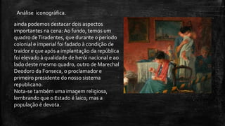 ainda podemos destacar dois aspectos
importantes na cena: Ao fundo, temos um
quadro deTiradentes, que durante o período
colonial e imperial foi fadado à condição de
traidor e que após a implantação da república
foi elevado à qualidade de herói nacional e ao
lado deste mesmo quadro, outro de Marechal
Deodoro da Fonseca, o proclamador e
primeiro presidente do nosso sistema
republicano.
Nota-se também uma imagem religiosa,
lembrando que o Estado é laico, mas a
população é devota.
Análise iconográfica.
 