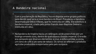 A Bandeira nacional
▪
Com a proclamação da República, houve disputas entre grupos políticos
para decidir qual seria a nova bandeira do Brasil. Prevaleceu a bandeira
desenhada por DécioVillares, que foi instituída em 1889. Ela substituiu a
bandeira imperial, criada pelo pintor francês Jean-Baptiste Debret e
instituída em 1822.
▪ Na bandeira do Império havia um retângulo verde preenchido por um
losango amarelo ouro, dentro do qual estava o brasão imperial. O brasão
era composto por diversos elementos: a cruz, a esfera armilar, a coroa,
um ramo de café e um ramo de tabaco. Os ramos se referiam a produtos
agrícolas produzidos e exportados pelo país na época.
 