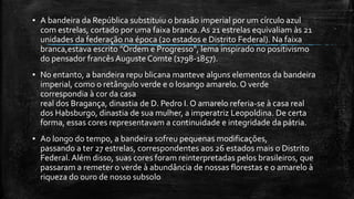 ▪ A bandeira da República substituiu o brasão imperial por um círculo azul
com estrelas, cortado por uma faixa branca. As 21 estrelas equivaliam às 21
unidades da federação na época (20 estados e Distrito Federal). Na faixa
branca,estava escrito "Ordem e Progresso", lema inspirado no positivismo
do pensador francêsAuguste Comte (1798-1857).
▪ No entanto, a bandeira repu blicana manteve alguns elementos da bandeira
imperial, como o retângulo verde e o losango amarelo. O verde
correspondia à cor da casa
real dos Bragança, dinastia de D. Pedro I. O amarelo referia-se à casa real
dos Habsburgo, dinastia de sua mulher, a imperatriz Leopoldina. De certa
forma, essas cores representavam a continuidade e integridade da pátria.
▪ Ao longo do tempo, a bandeira sofreu pequenas modificações,
passando a ter 27 estrelas, correspondentes aos 26 estados mais o Distrito
Federal. Além disso, suas cores foram reinterpretadas pelos brasileiros, que
passaram a remeter o verde à abundância de nossas florestas e o amarelo à
riqueza do ouro de nosso subsolo
 