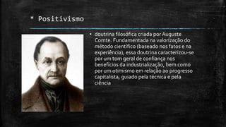 * Positivismo
▪ doutrina filosófica criada porAuguste
Comte. Fundamentada na valorização do
método científico (baseado nos fatos e na
experiência), essa doutrina caracterizou-se
por um tom geral de confiança nos
benefícios da industrialização, bem como
por um otimismo em relação ao progresso
capitalista, guiado pela técnica e pela
ciência
 