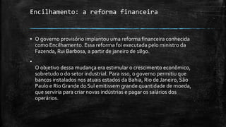 Encilhamento: a reforma financeira
▪ O governo provisório implantou uma reforma financeira conhecida
como Encilhamento. Essa reforma foi executada pelo ministro da
Fazenda, Rui Barbosa, a partir de janeiro de 1890.
▪
O objetivo dessa mudança era estimular o crescimento econômico,
sobretudo o do setor industrial. Para isso, o governo permitiu que
bancos instalados nos atuais estados da Bahia, Rio de Janeiro, São
Paulo e Rio Grande do Sul emitissem grande quantidade de moeda,
que serviria para criar novas indústrias e pagar os salários dos
operários.
 