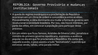 REPÚBLICA: Governo Provisório e mudanças
institucionais
▪ A queda do regime monárquico e a proclamação da República
ocorreram em um clima de ordem e concordância entre as elites.
Provavelmente, a idéia dominante era mudar a forma de governo sem
revolucionar a sociedade brasileira. Por isso, não houve interesse, por
parte das elites, em convocar a população para participar desse
processo.
▪ Em um relato que ficou famoso, Aristides da Silveira Lobo, jornalista e
ministro do primeiro governo republicano, expressou a ausência
popular no dia em que foi proclamada a República. Ele conta que,
naquela ocasião, o povo assistiu a tudo "bestializado", supondo que
estivesse vendo, talvez, uma parada militar.
 