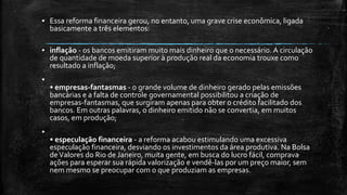▪ Essa reforma financeira gerou, no entanto, uma grave crise econômica, ligada
basicamente a três elementos:
▪ inflação - os bancos emitiram muito mais dinheiro que o necessário. A circulação
de quantidade de moeda superior à produção real da economia trouxe como
resultado a inflação;
▪
• empresas-fantasmas - o grande volume de dinheiro gerado pelas emissões
bancárias e a falta de controle governamental possibilitou a criação de
empresas-fantasmas, que surgiram apenas para obter o crédito facilitado dos
bancos. Em outras palavras, o dinheiro emitido não se convertia, em muitos
casos, em produção;
▪
• especulação financeira - a reforma acabou estimulando uma excessiva
especulação financeira, desviando os investimentos da área produtiva. Na Bolsa
deValores do Rio de Janeiro, muita gente, em busca do lucro fácil, comprava
ações para esperar sua rápida valorização e vendê-las por um preço maior, sem
nem mesmo se preocupar com o que produziam as empresas.
 