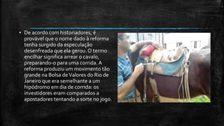 ▪ De acordo com historiadores, é
provável que o nome dado à reforma
tenha surgido da especulação
desenfreada que ela gerou. O termo
encilhar significa arrear o cavalo,
preparando-o para uma corrida.A
reforma produziu um movimento tão
grande na Bolsa deValores do Rio de
Janeiro que era semelhante a um
hipódromo em dia de corrida: os
investidores eram comparados a
apostadores tentando a sorte no jogo.
 