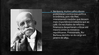 ▪ Na época, muitos cafeicultores
protestaram contra essa política
econômica, pois não lhes
interessavam medidas que dessem
mais importância à indústria que ao
café. Os resultados da reforma
financeira despertaram críticas até
mesmo entre os ministros
republicanos. Pressionado, Rui
Barbosa demitiu-se do cargo em
janeiro de 1891.
 