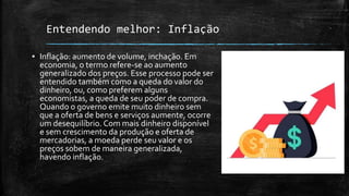 Entendendo melhor: Inflação
▪ Inflação: aumento de volume, inchação. Em
economia, o termo refere-se ao aumento
generalizado dos preços. Esse processo pode ser
entendido também como a queda do valor do
dinheiro, ou, como preferem alguns
economistas, a queda de seu poder de compra.
Quando o governo emite muito dinheiro sem
que a oferta de bens e serviços aumente, ocorre
um desequilíbrio. Com mais dinheiro disponível
e sem crescimento da produção e oferta de
mercadorias, a moeda perde seu valor e os
preços sobem de maneira generalizada,
havendo inflação.
 