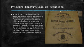 Primeira Constituição da República
▪ A partir de 15 de novembro de
1890, reuniu-se no Rio de Janeiro a
Assembléia Constituinte, com o
objetivo de elaborar uma nova
constituição, agora republicana. A
primeira Constituição da República
foi promulgada em 24 de fevereiro
de 1891.Veja, resumidamente,
alguns de seus principais tópicos.
 